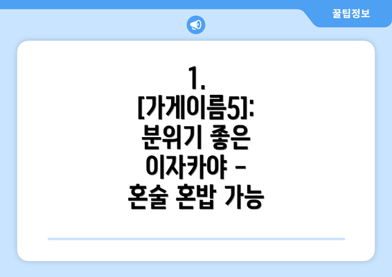 1. [가게이름5]:  분위기 좋은 이자카야 - 혼술 혼밥 가능