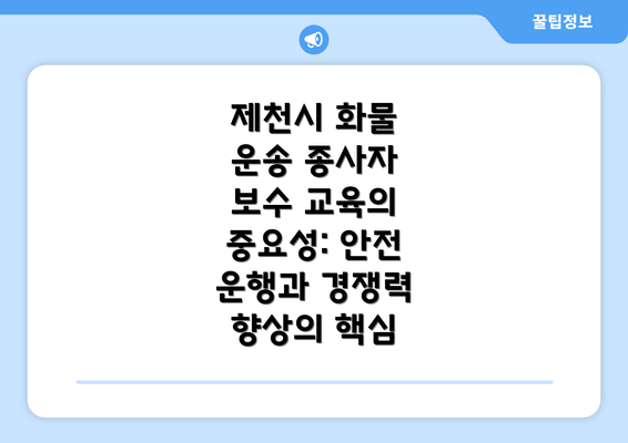 제천시 화물 운송 종사자 보수 교육의 중요성: 안전 운행과 경쟁력 향상의 핵심