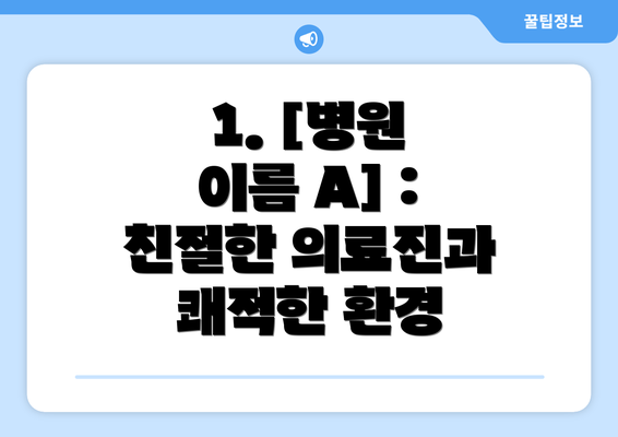 1. [병원 이름 A] : 친절한 의료진과 쾌적한 환경